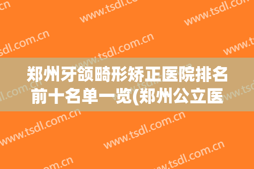 郑州牙颌畸形矫正医院排名前十名单一览(郑州公立医院牙科矫正医院排名)