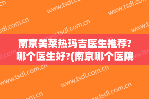 南京美莱热玛吉医生推荐?哪个医生好?(南京哪个医院做热玛吉)