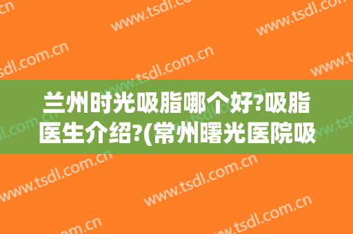 兰州时光吸脂哪个好?吸脂医生介绍?(常州曙光医院吸脂)