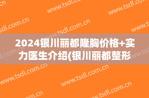 2024银川丽都隆胸价格+实力医生介绍(银川丽都整形医院院长)