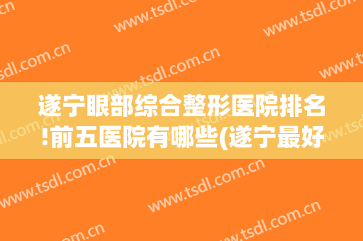 遂宁眼部综合整形医院排名!前五医院有哪些(遂宁最好的眼科是哪家)
