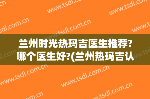 兰州时光热玛吉医生推荐?哪个医生好?(兰州热玛吉认证医生)