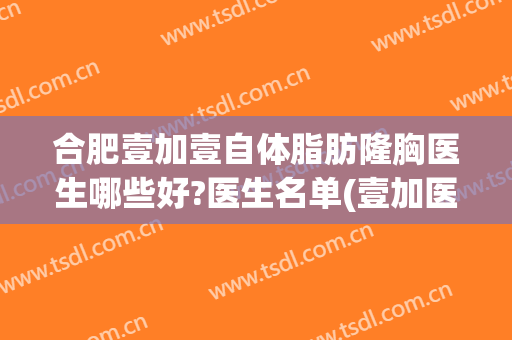 合肥壹加壹自体脂肪隆胸医生哪些好?医生名单(壹加医疗美容医院合肥)