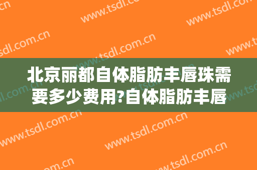 北京丽都自体脂肪丰唇珠需要多少费用?自体脂肪丰唇珠哪个医生好(脂肪填充丰唇多少钱)