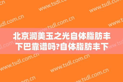 北京润美玉之光自体脂肪丰下巴靠谱吗?自体脂肪丰下巴专家有谁(北京玉之光脂肪填充怎么样)