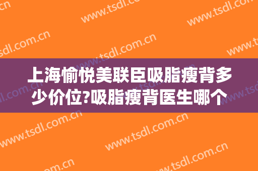 上海愉悦美联臣吸脂瘦背多少价位?吸脂瘦背医生哪个好(上海美联臣吸脂减肥效果好不)