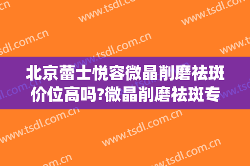 北京蕾士悦容微晶削磨祛斑价位高吗?微晶削磨祛斑专家名单(皮肤微晶磨削术多少钱)