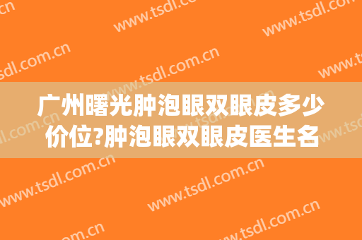 广州曙光肿泡眼双眼皮多少价位?肿泡眼双眼皮医生名单(肿泡眼割什么样的双眼皮好看)