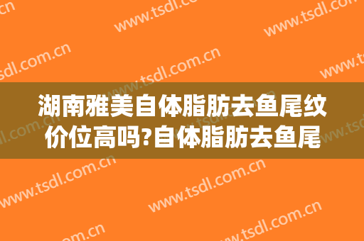 湖南雅美自体脂肪去鱼尾纹价位高吗?自体脂肪去鱼尾纹专家名单(自体脂肪填充鱼尾纹)