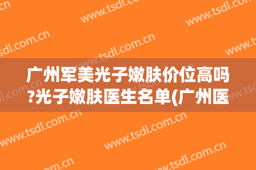 广州军美光子嫩肤价位高吗?光子嫩肤医生名单(广州医院光子嫩肤)