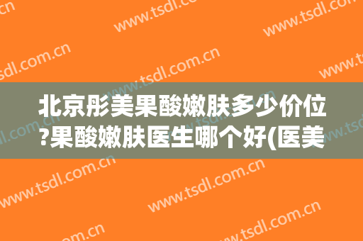 北京彤美果酸嫩肤多少价位?果酸嫩肤医生哪个好(医美果酸焕肤多少钱)