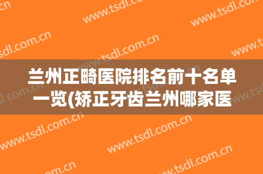兰州正畸医院排名前十名单一览(矫正牙齿兰州哪家医院好)