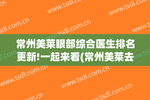 常州美莱眼部综合医生排名更新!一起来看(常州美莱去眼袋)