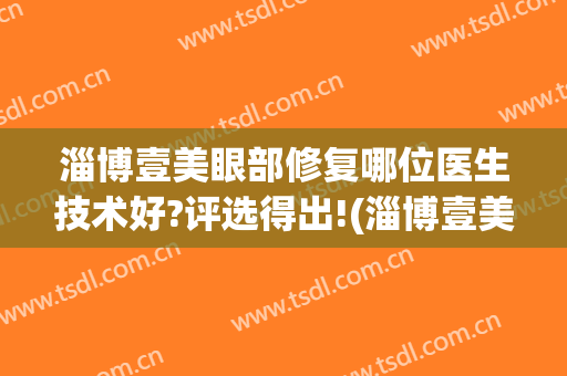 淄博壹美眼部修复哪位医生技术好?评选得出!(淄博壹美整形美容医院院长)