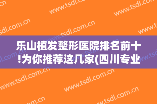 乐山植发整形医院排名前十!为你推荐这几家(四川专业植发医院排名)