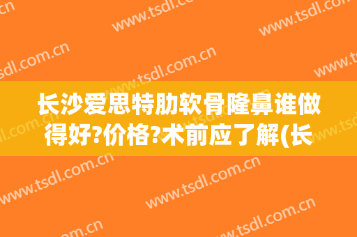 长沙爱思特肋软骨隆鼻谁做得好?价格?术前应了解(长沙肋软骨隆鼻医院)