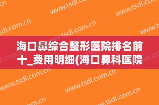 海口鼻综合整形医院排名前十_费用明细(海口鼻科医院)