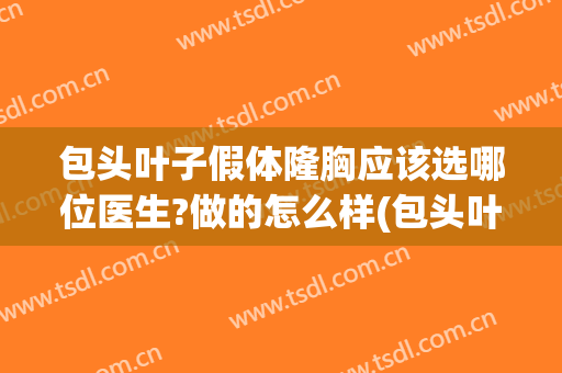 包头叶子假体隆胸应该选哪位医生?做的怎么样(包头叶子假体隆胸应该选哪位医生?做的怎么样的手术)