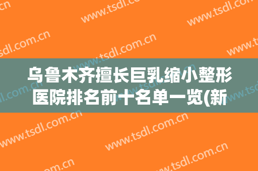 乌鲁木齐擅长巨乳缩小整形医院排名前十名单一览(新疆整形医院和乌鲁木齐整形医院)