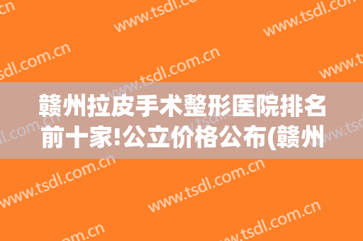 赣州拉皮手术整形医院排名前十家!公立价格公布(赣州有哪几家整形医院是正规的)