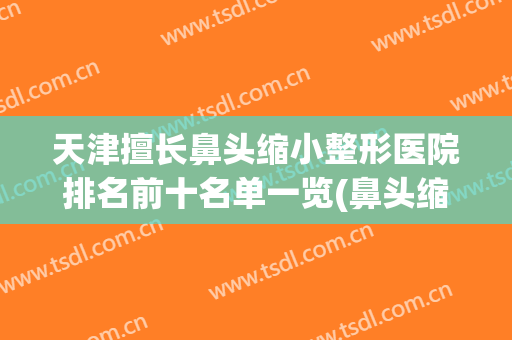 天津擅长鼻头缩小整形医院排名前十名单一览(鼻头缩小美容整形)