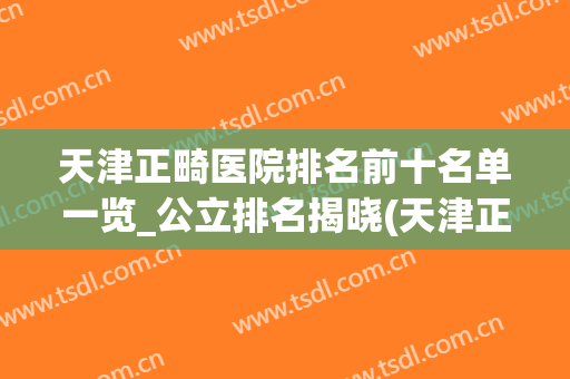 天津正畸医院排名前十名单一览_公立排名揭晓(天津正畸专科医院)
