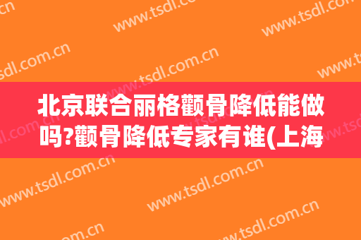 北京联合丽格颧骨降低能做吗?颧骨降低专家有谁(上海首尔丽格整形医院做颧骨要多少)