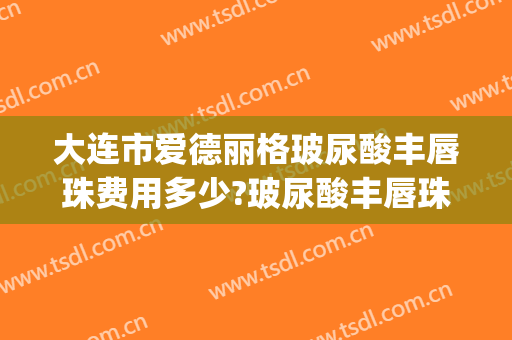 大连市爱德丽格玻尿酸丰唇珠费用多少?玻尿酸丰唇珠医生有谁(唇珠打玻尿酸多少钱)