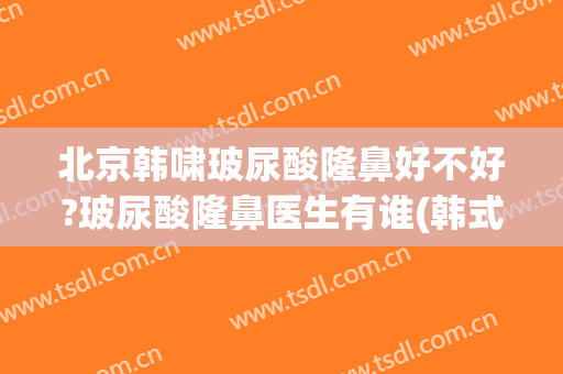 北京韩啸玻尿酸隆鼻好不好?玻尿酸隆鼻医生有谁(韩式玻尿酸隆鼻美容)