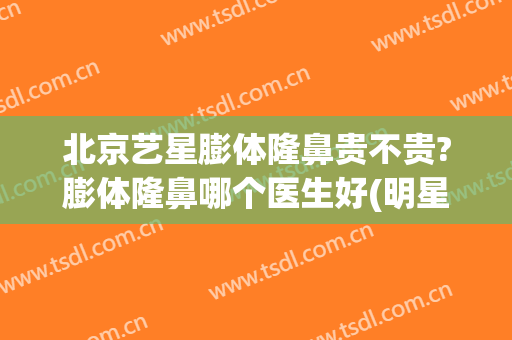 北京艺星膨体隆鼻贵不贵?膨体隆鼻哪个医生好(明星有做膨体隆鼻的吗)