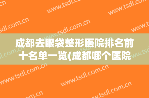 成都去眼袋整形医院排名前十名单一览(成都哪个医院去眼袋效果好)