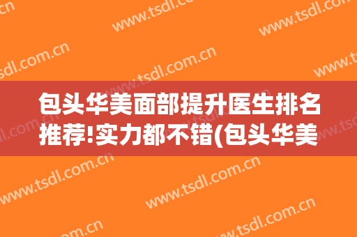 包头华美面部提升医生排名推荐!实力都不错(包头华美整形)