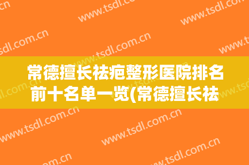 常德擅长祛疤整形医院排名前十名单一览(常德擅长祛疤整形医院排名前十名单一览表)