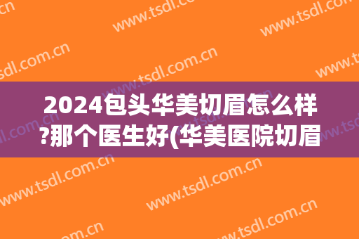 2024包头华美切眉怎么样?那个医生好(华美医院切眉价格)