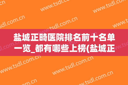 盐城正畸医院排名前十名单一览_都有哪些上榜(盐城正畸哪家好医院)
