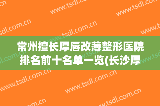 常州擅长厚唇改薄整形医院排名前十名单一览(长沙厚唇改薄唇哪个医院好)