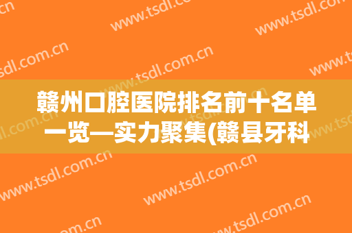 赣州口腔医院排名前十名单一览—实力聚集(赣县牙科医院哪一家好)