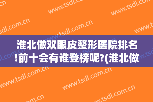 淮北做双眼皮整形医院排名!前十会有谁登榜呢?(淮北做双眼皮比较好的医院)