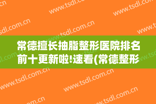 常德擅长抽脂整形医院排名前十更新啦!速看(常德整形好的整形医院)