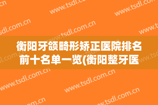 衡阳牙颌畸形矫正医院排名前十名单一览(衡阳整牙医院排名)