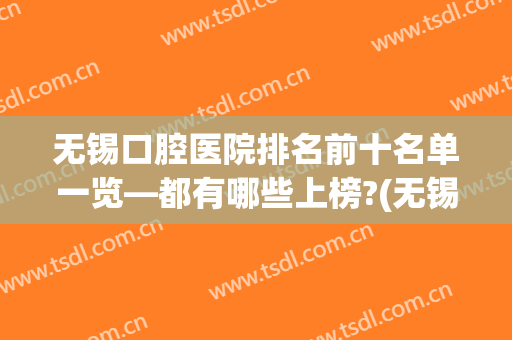 无锡口腔医院排名前十名单一览—都有哪些上榜?(无锡的口腔医院排名)