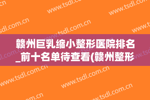 赣州巨乳缩小整形医院排名_前十名单待查看(赣州整形医院排名前三的)