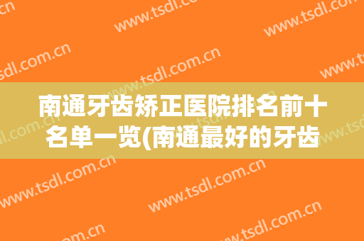 南通牙齿矫正医院排名前十名单一览(南通最好的牙齿矫正医院)