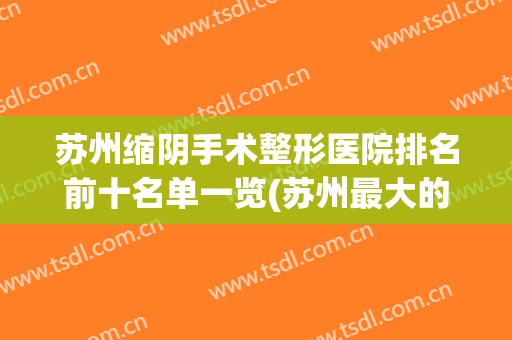 苏州缩阴手术整形医院排名前十名单一览(苏州最大的整形医院)