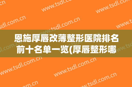 恩施厚唇改薄整形医院排名前十名单一览(厚唇整形哪里好)