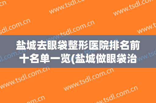 盐城去眼袋整形医院排名前十名单一览(盐城做眼袋治疗哪家医院好)