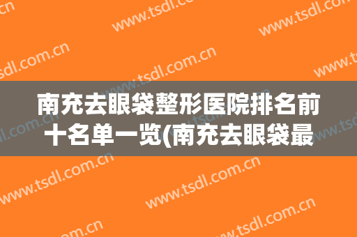 南充去眼袋整形医院排名前十名单一览(南充去眼袋最好的医院)