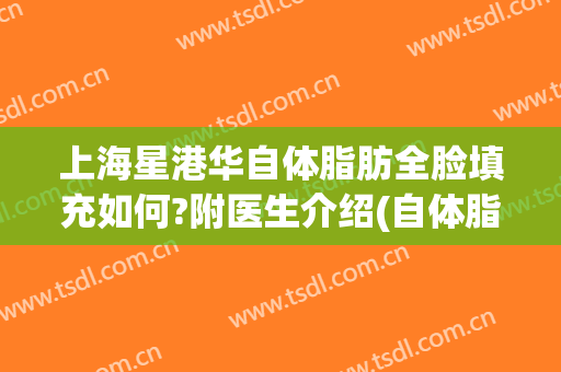 上海星港华自体脂肪全脸填充如何?附医生介绍(自体脂肪填充全脸注意事项)