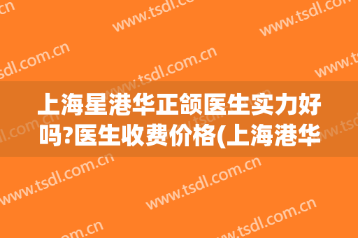 上海星港华正颌医生实力好吗?医生收费价格(上海港华整形医生)