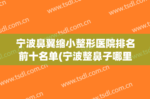宁波鼻翼缩小整形医院排名前十名单(宁波整鼻子哪里好)